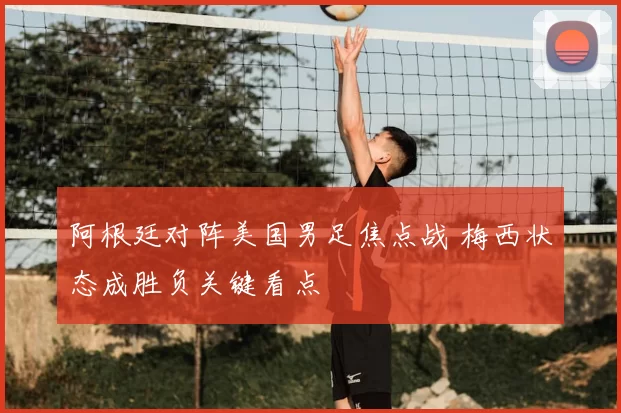 阿根廷对阵美国男足焦点战 梅西状态成胜负关键看点