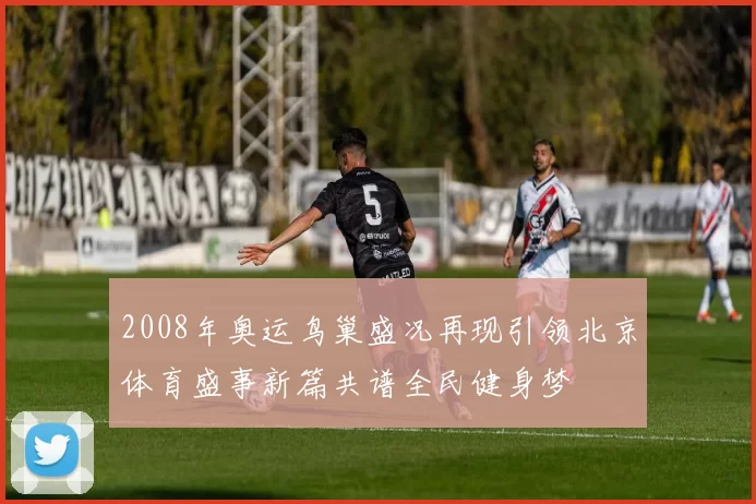 2008年奥运鸟巢盛况再现引领北京体育盛事新篇共谱全民健身梦