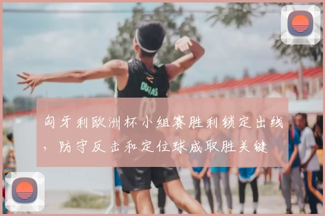 匈牙利欧洲杯小组赛胜利锁定出线,防守反击和定位球成取胜关键