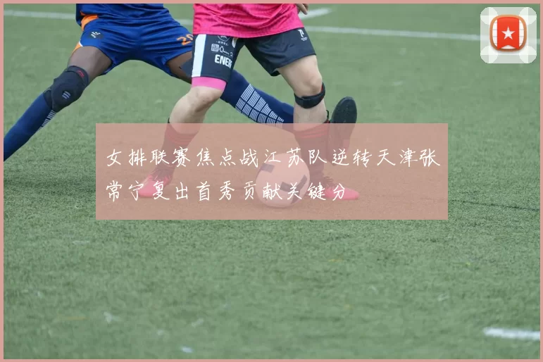 女排联赛焦点战江苏队逆转天津张常宁复出首秀贡献关键分