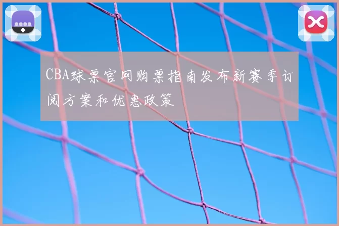 CBA球票官网购票指南发布新赛季订阅方案和优惠政策