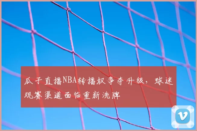 瓜子直播NBA转播权争夺升级,球迷观赛渠道面临重新洗牌