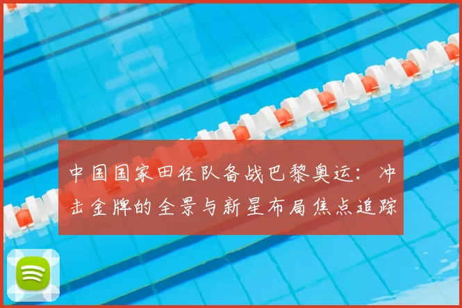 中国国家田径队备战巴黎奥运：冲击金牌的全景与新星布局焦点追踪