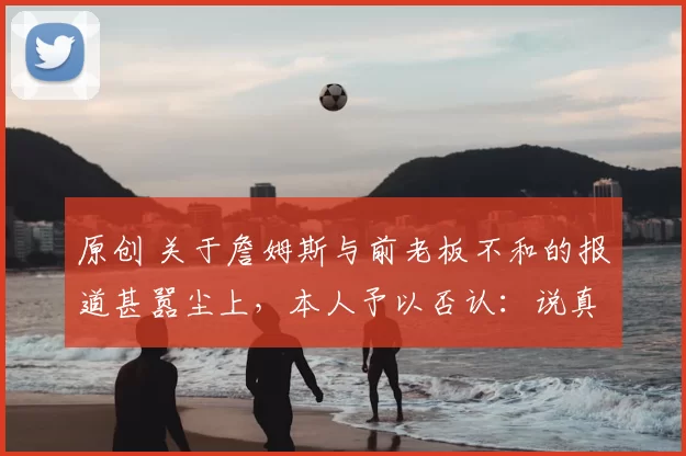 原创 关于詹姆斯与前老板不和的报道甚嚣尘上，本人予以否认：说真的，我不在乎