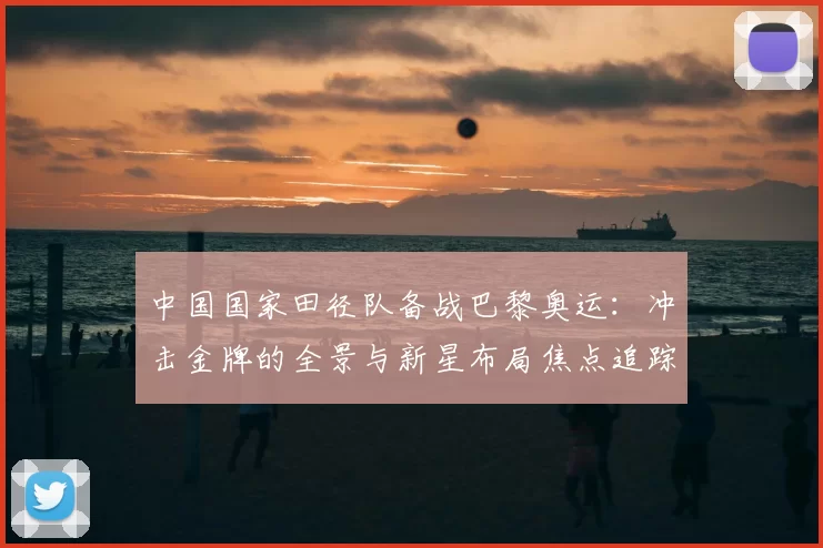 中国国家田径队备战巴黎奥运：冲击金牌的全景与新星布局焦点追踪