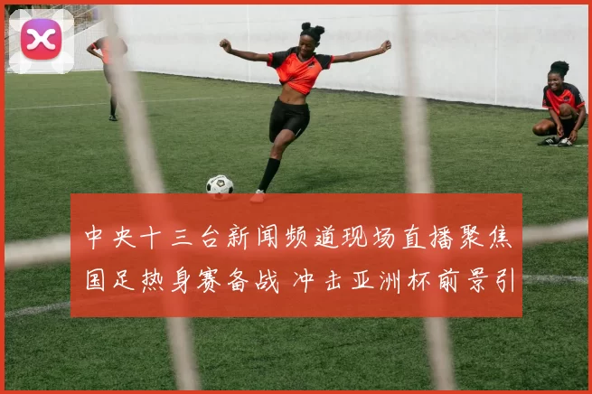 中央十三台新闻频道现场直播聚焦国足热身赛备战 冲击亚洲杯前景引关注