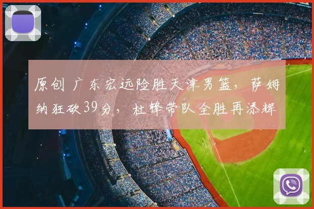 原创 广东宏远险胜天津男篮,萨姆纳狂砍39分,杜锋带队全胜再添辉煌