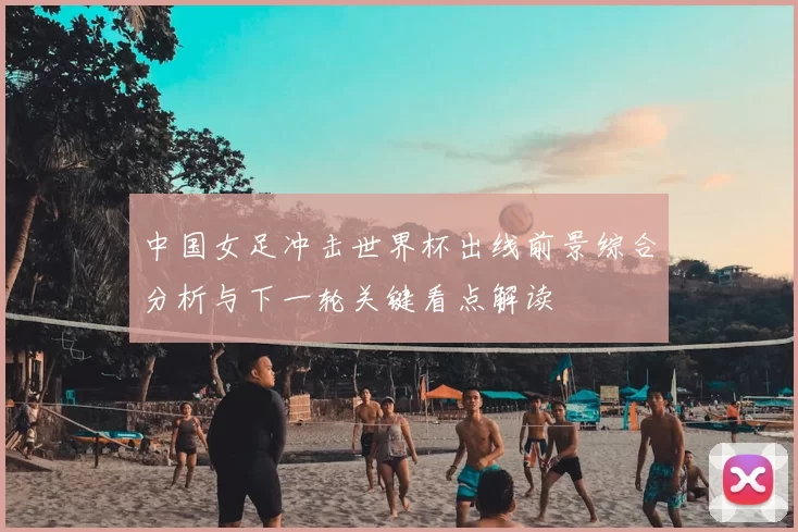 中国女足冲击世界杯出线前景综合分析与下一轮关键看点解读