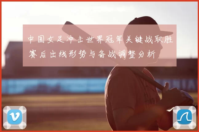 中国女足冲击世界冠军关键战取胜 赛后出线形势与备战调整分析