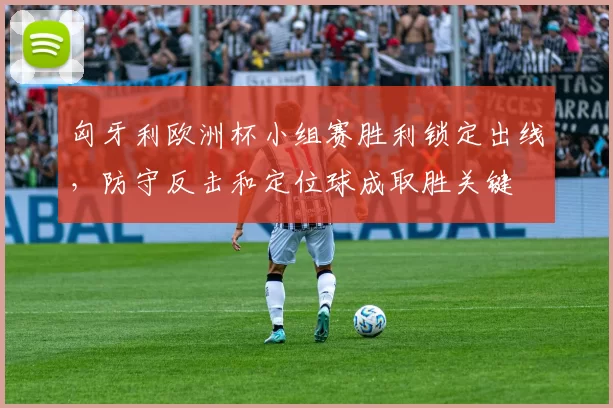 匈牙利欧洲杯小组赛胜利锁定出线，防守反击和定位球成取胜关键