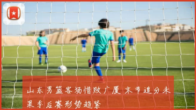 山东男篮客场惜败广厦 末节追分未果季后赛形势趋紧